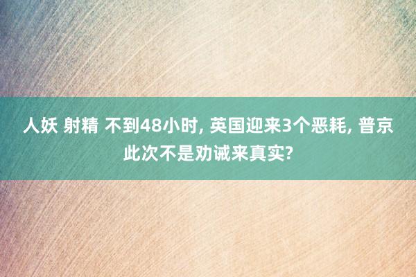 人妖 射精 不到48小时， 英国迎来3个恶耗， 普京此次不是劝诫来真实?