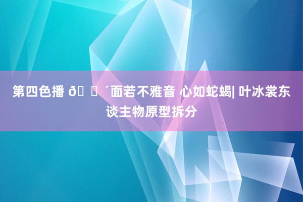 第四色播 🔴面若不雅音 心如蛇蝎| 叶冰裳东谈主物原型拆分