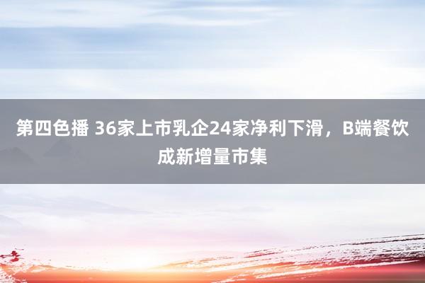 第四色播 36家上市乳企24家净利下滑，B端餐饮成新增量市集