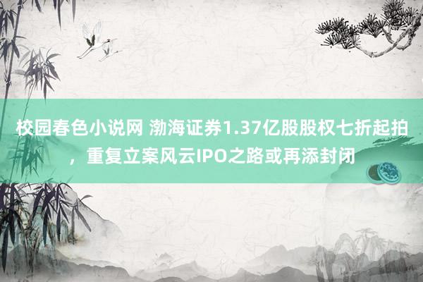 校园春色小说网 渤海证券1.37亿股股权七折起拍，重复立案风云IPO之路或再添封闭