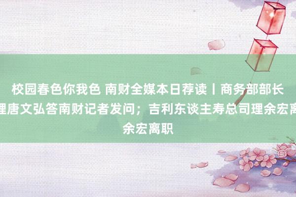 校园春色你我色 南财全媒本日荐读丨商务部部长助理唐文弘答南财记者发问；吉利东谈主寿总司理余宏离职