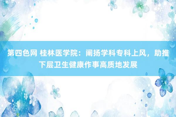 第四色网 桂林医学院：阐扬学科专科上风，助推下层卫生健康作事高质地发展