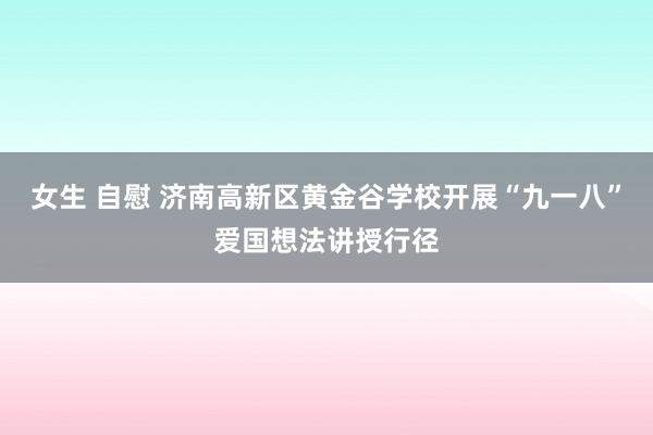 女生 自慰 济南高新区黄金谷学校开展“九一八”爱国想法讲授行径