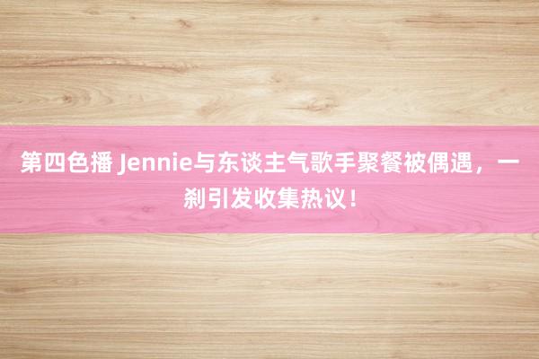 第四色播 Jennie与东谈主气歌手聚餐被偶遇，一刹引发收集热议！