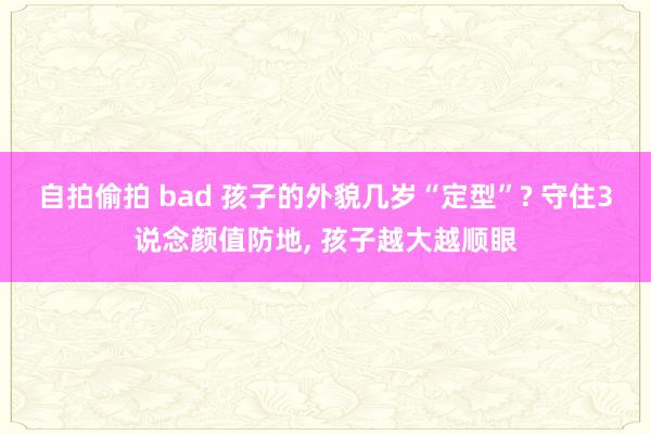 自拍偷拍 bad 孩子的外貌几岁“定型”? 守住3说念颜值防地， 孩子越大越顺眼