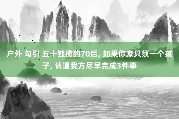 户外 勾引 五十独揽的70后， 如果你家只须一个孩子， 请逼我方尽早完成3件事