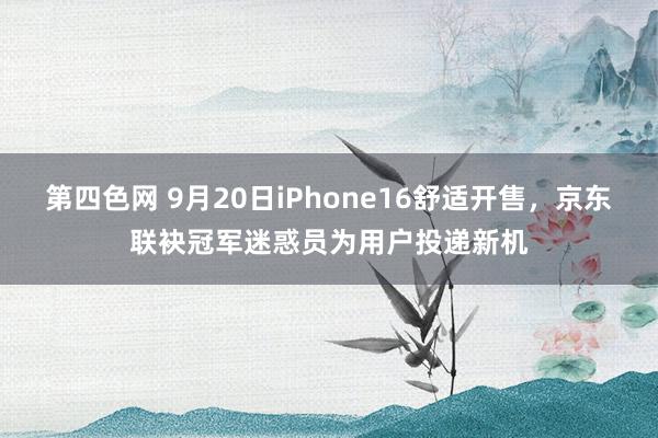 第四色网 9月20日iPhone16舒适开售，京东联袂冠军迷惑员为用户投递新机