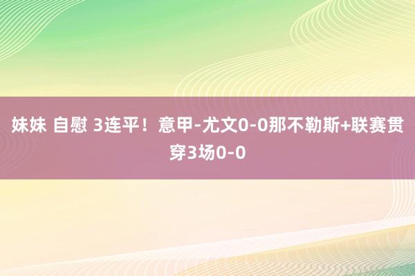 妹妹 自慰 3连平！意甲-尤文0-0那不勒斯+联赛贯穿3场0-0