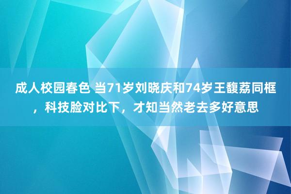 成人校园春色 当71岁刘晓庆和74岁王馥荔同框，科技脸对比下，才知当然老去多好意思