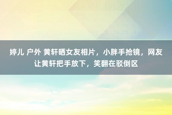 婷儿 户外 黄轩晒女友相片，小胖手抢镜，网友让黄轩把手放下，笑翻在驳倒区