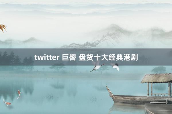 twitter 巨臀 盘货十大经典港剧