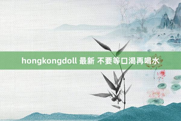 hongkongdoll 最新 不要等口渴再喝水