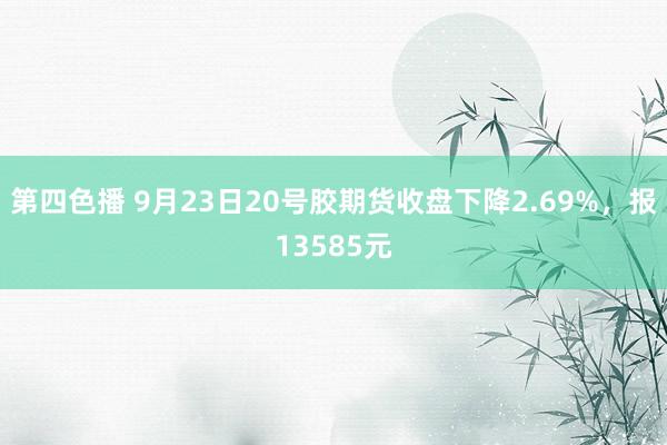 第四色播 9月23日20号胶期货收盘下降2.69%，报13585元