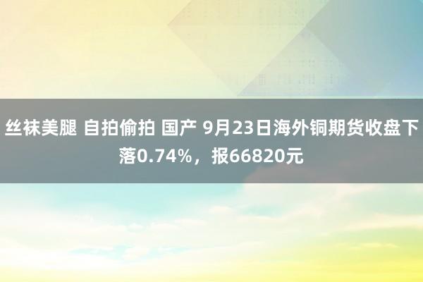 丝袜美腿 自拍偷拍 国产 9月23日海外铜期货收盘下落0.74%，报66820元