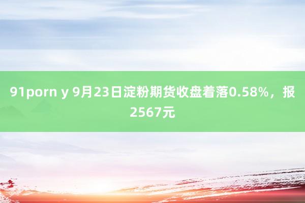 91porn y 9月23日淀粉期货收盘着落0.58%，报2567元