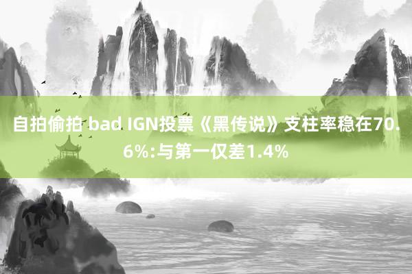 自拍偷拍 bad IGN投票《黑传说》支柱率稳在70.6%:与第一仅差1.4%