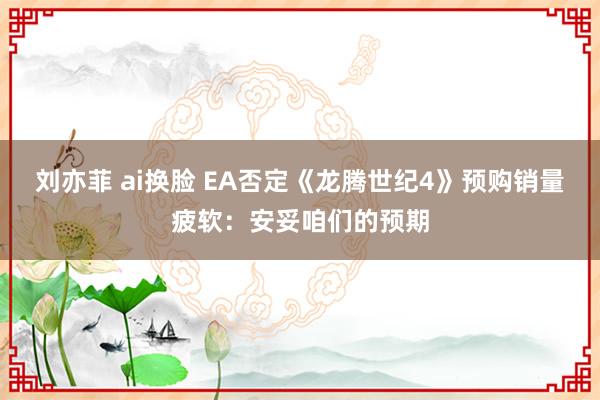 刘亦菲 ai换脸 EA否定《龙腾世纪4》预购销量疲软：安妥咱们的预期