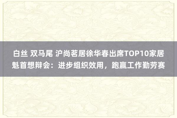 白丝 双马尾 沪尚茗居徐华春出席TOP10家居魁首想辩会：进步组织效用，跑赢工作勤劳赛