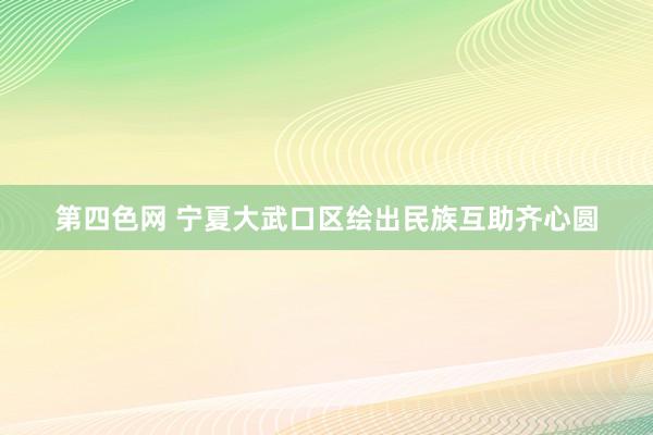 第四色网 宁夏大武口区绘出民族互助齐心圆