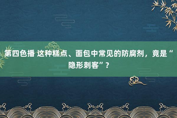 第四色播 这种糕点、面包中常见的防腐剂，竟是“隐形刺客”？