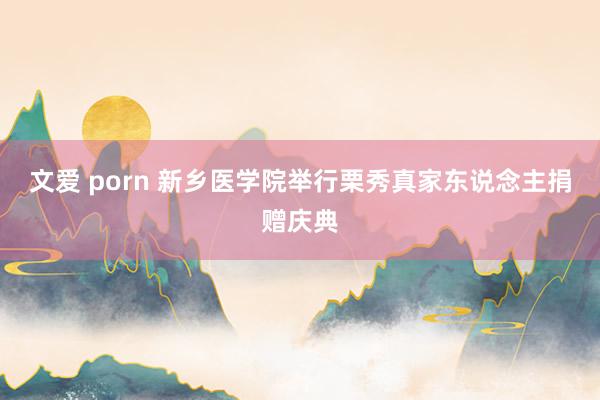 文爱 porn 新乡医学院举行栗秀真家东说念主捐赠庆典