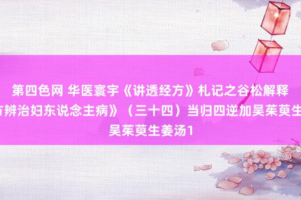 第四色网 华医寰宇《讲透经方》札记之谷松解释《经方辨治妇东说念主病》（三十四）当归四逆加吴茱萸生姜汤1