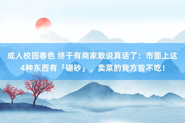 成人校园春色 终于有商家敢说真话了：市面上这4种东西有「硼砂」，卖菜的我方皆不吃！