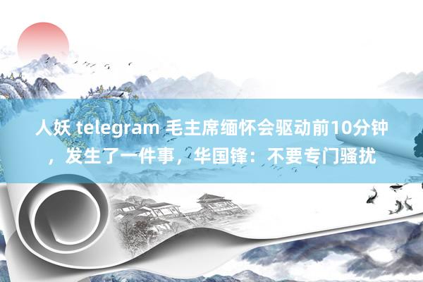 人妖 telegram 毛主席缅怀会驱动前10分钟，发生了一件事，华国锋：不要专门骚扰