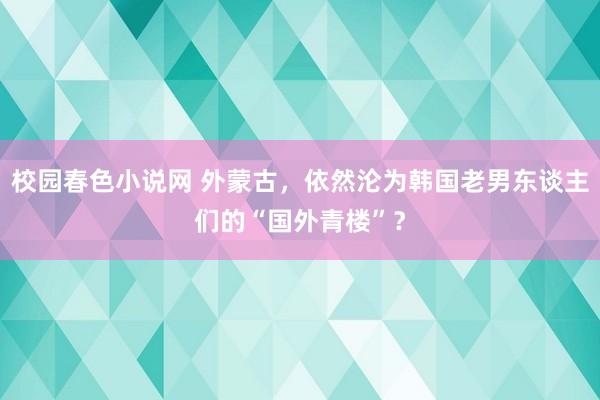 校园春色小说网 外蒙古，依然沦为韩国老男东谈主们的“国外青楼”？