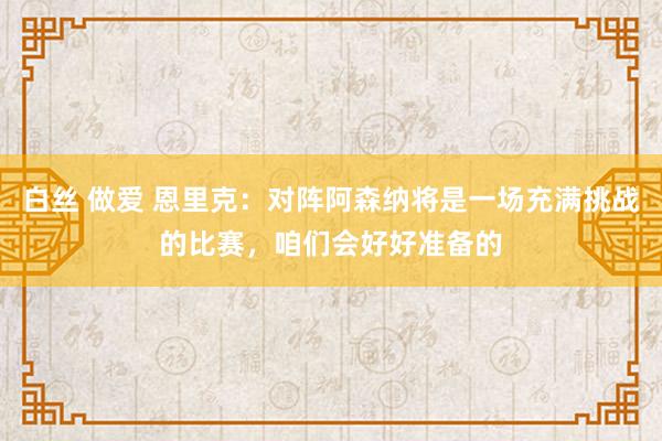 白丝 做爱 恩里克：对阵阿森纳将是一场充满挑战的比赛，咱们会好好准备的