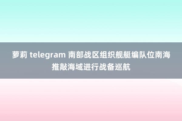 萝莉 telegram 南部战区组织舰艇编队位南海推敲海域进行战备巡航