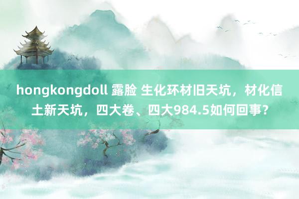 hongkongdoll 露脸 生化环材旧天坑，材化信土新天坑，四大卷、四大984.5如何回事？