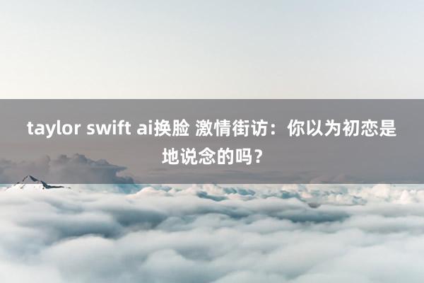 taylor swift ai换脸 激情街访：你以为初恋是地说念的吗？