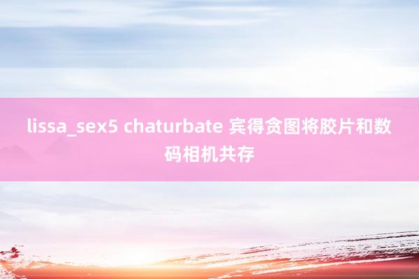 lissa_sex5 chaturbate 宾得贪图将胶片和数码相机共存