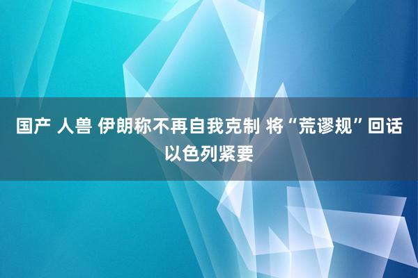 国产 人兽 伊朗称不再自我克制 将“荒谬规”回话以色列紧要