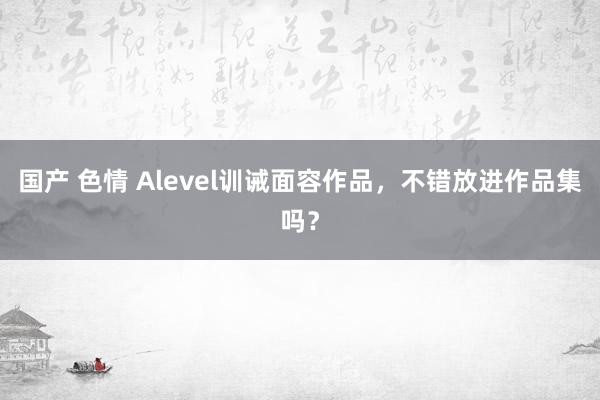 国产 色情 Alevel训诫面容作品，不错放进作品集吗？