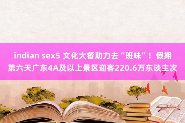 indian sex5 文化大餐助力去“班味”！假期第六天广东4A及以上景区迎客220.6万东谈主次