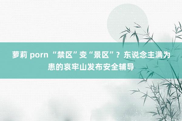 萝莉 porn “禁区”变“景区”？东说念主满为患的哀牢山发布安全辅导