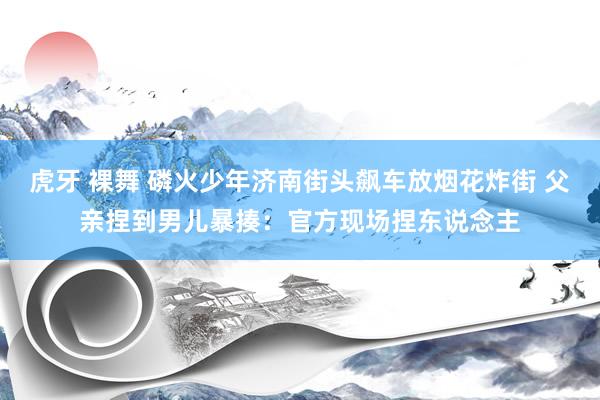 虎牙 裸舞 磷火少年济南街头飙车放烟花炸街 父亲捏到男儿暴揍：官方现场捏东说念主