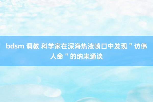 bdsm 调教 科学家在深海热液喷口中发现＂访佛人命＂的纳米通谈