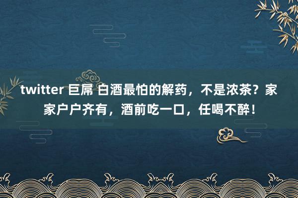 twitter 巨屌 白酒最怕的解药，不是浓茶？家家户户齐有，酒前吃一口，任喝不醉！