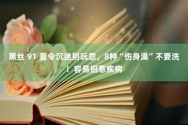 黑丝 91 夏令沉迷别玩忽，8种“伤身澡”不要洗！容易招惹疾病