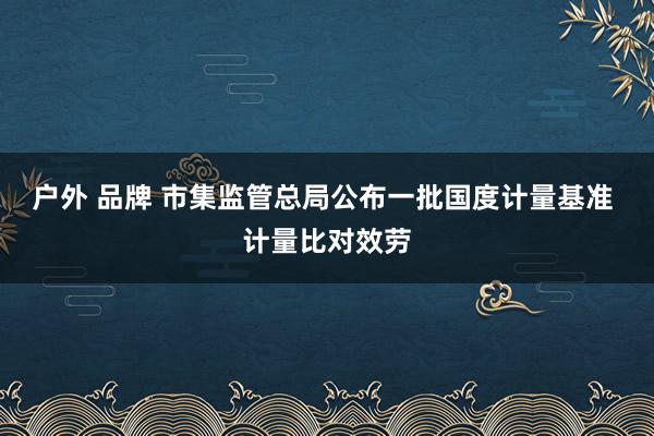 户外 品牌 市集监管总局公布一批国度计量基准 计量比对效劳