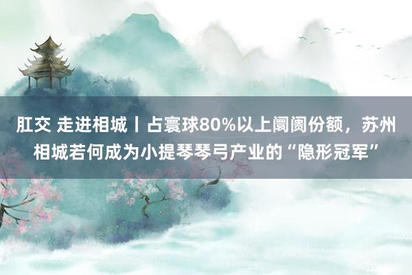 肛交 走进相城丨占寰球80%以上阛阓份额，苏州相城若何成为小提琴琴弓产业的“隐形冠军”