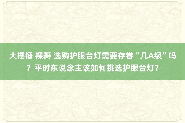 大摆锤 裸舞 选购护眼台灯需要存眷“几A级”吗？平时东说念主该如何挑选护眼台灯？