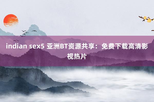 indian sex5 亚洲BT资源共享：免费下载高清影视热片