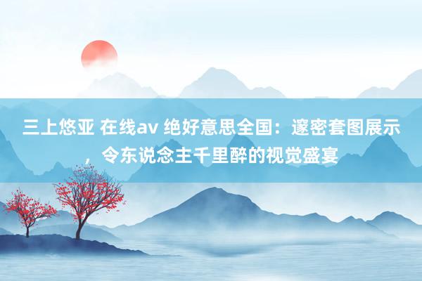 三上悠亚 在线av 绝好意思全国：邃密套图展示，令东说念主千里醉的视觉盛宴