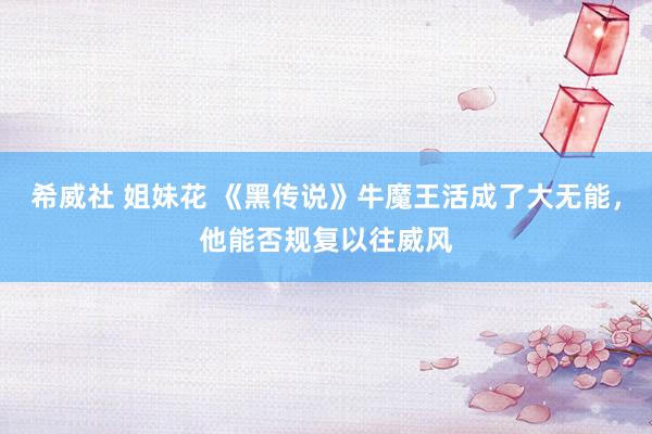 希威社 姐妹花 《黑传说》牛魔王活成了大无能，他能否规复以往威风