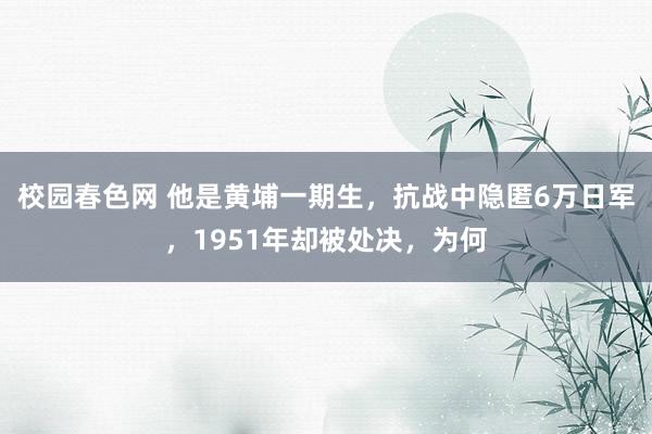 校园春色网 他是黄埔一期生，抗战中隐匿6万日军，1951年却被处决，为何