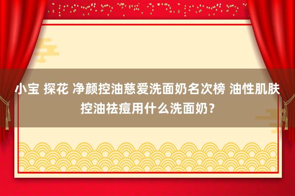 小宝 探花 净颜控油慈爱洗面奶名次榜 油性肌肤控油祛痘用什么洗面奶？